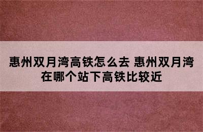 惠州双月湾高铁怎么去 惠州双月湾在哪个站下高铁比较近